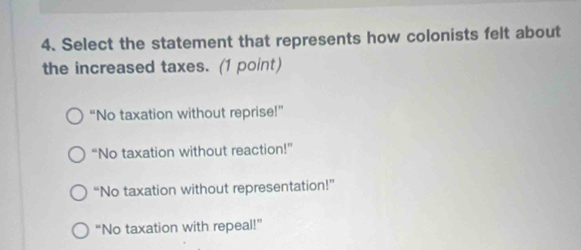 Select the statement that represents how colonists felt about
the increased taxes. (1 point)
“No taxation without reprise!”
“No taxation without reaction!”
“No taxation without representation!”
“No taxation with repeal!”