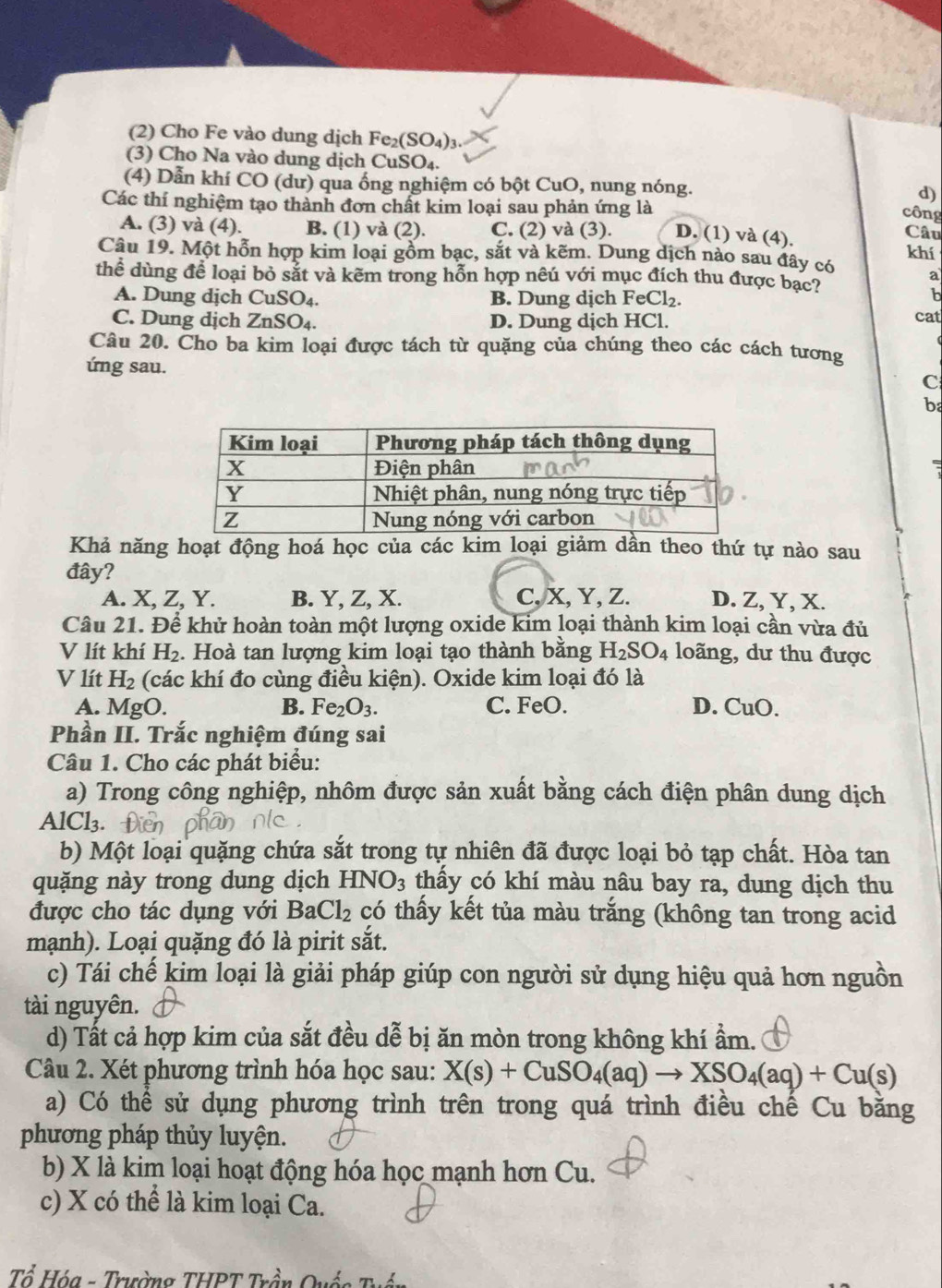 (2) Cho Fe vào dung dịch Fe_2(SO_4)_3
(3) Cho Na vào dung dịch CuSO₄.
(4) Dẫn khí CO (dư) qua ống nghiệm có bột CuO, nung nóng. d)
Các thí nghiệm tạo thành đơn chất kim loại sau phản ứng là
công
A. (3) và (4). B. (1) và (2). C. (2) và (3). D. (1) và (4).
Câu
khí
Câu 19. Một hỗn hợp kim loại gồm bạc, sắt và kẽm. Dung dịch nào sau đây có a
thể dùng để loại bỏ sắt và kẽm trong hỗn hợp nêú với mục đích thu được bạc?
b
A. Dung dịch CuSO_4. B. Dung dịch FeCl₂. cat
C. Dung dịch ZnS O4. D. Dung dịch HCl.
Câu 20. Cho ba kim loại được tách từ quặng của chúng theo các cách tương
ứng sau.
C
b
Khả năng hoạt động hoá học của các kim loại giảm dân theo thứ tự nào sau
đây?
A. X, Z, Y. B. Y, Z, X. C, X, Y, Z. D. Z, Y, X.
Câu 21. Để khử hoàn toàn một lượng oxide kim loại thành kim loại cần vừa đủ
V lít khí H_2. Hoà tan lượng kim loại tạo thành bằng H_2SO_4 loãng, dư thu được
V lít H_2 (các khí đo cùng điều kiện). Oxide kim loại đó là
A. MgO. B. Fe_2O_3. C. FeO. D. CuO.
Phần II. Trắc nghiệm đúng sai
Câu 1. Cho các phát biểu:
a) Trong công nghiệp, nhôm được sản xuất bằng cách điện phân dung dịch
AlCl₃.
b) Một loại quặng chứa sắt trong tự nhiên đã được loại bỏ tạp chất. Hòa tan
quặng này trong dung dịch HNO_3 thấy có khí màu nâu bay ra, dung dịch thu
được cho tác dụng với Ba Cl_2 có thấy kết tủa màu trắng (không tan trong acid
mạnh). Loại quặng đó là pirit sắt.
c) Tái chế kim loại là giải pháp giúp con người sử dụng hiệu quả hơn nguồn
tài nguyên.
d) Tất cả hợp kim của sắt đều dễ bị ăn mòn trong không khí ẩm.
Câu 2. Xét phương trình hóa học sau: X(s)+CuSO_4(aq)to XSO_4(aq)+Cu(s)
a) Có thể sử dụng phương trình trên trong quá trình điều chế Cu bằng
phương pháp thủy luyện.
b) X là kim loại hoạt động hóa học mạnh hơn Cu.
c) X có thể là kim loại Ca.
Tổ Hóa - Trường THPT Trần Quốc Tỉ