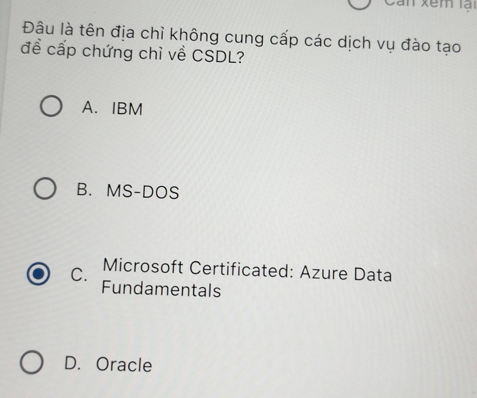 Can Xêm lại
Đâu là tên địa chỉ không cung cấp các dịch vụ đào tạo
để cấp chứng chỉ về CSDL?
A. IBM
B. MS-DOS
C.
Microsoft Certificated: Azure Data
Fundamentals
D. Oracle