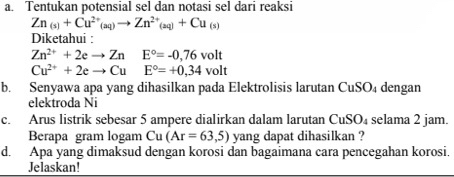 Tentukan potensial sel dan notasi sel dari reaksi
Zn_(s)+Cu^(2+)(aq)to Zn^(2+)_(sq)+Cu_(s)
Diketahui :
Zn^(2+)+2eto Zn E°=-0,76volt
Cu^(2+)+2eto Cu E°=+0,34volt
b. Senyawa apa yang dihasilkan pada Elektrolisis larutan CuSO₄ dengan 
elektroda Ni 
c. Arus listrik sebesar 5 ampere dialirkan dalam larutan CuSO_4 selama 2 jam. 
Berapa gram logam ∠ 1 (Ar=63,5) yang dapat dihasilkan ? 
d. Apa yang dimaksud dengan korosi dan bagaimana cara pencegahan korosi. 
Jelaskan!