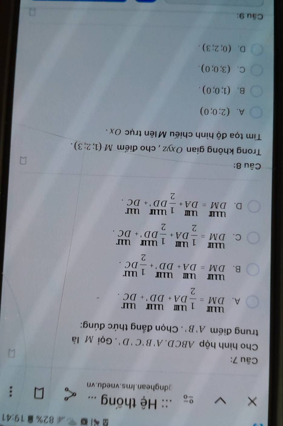 a 82% 19:41 
× :: Hệ thống ...

]dnghean.Ims.vnedu.vn
Câu 7:
Cho hình hộp ABCD. A'B'C'D'. Gọi M là
trung điểm A'B'. Chọn đẳng thức đúng:
A. beginarrayr UIII DMendarray = 1/2 beginarrayr UIII DA+DD'+DCendarray
B. beginarrayr uurumum DM=DA+DD'+ 1/2 DC.endarray
C. beginarrayr UIII DMendarray = 1/2 beginarrayr UIII DAendarray + 1/2 beginarrayr UIIr DDendarray beginarrayr UII +DCendarray
D. beginarrayr uurum DM=DA+ 1/2 DD'+DC.endarray
Câu 8:
Trong không gian Oxyz , cho điểm M(1;2;3). 
Tim tọa độ hình chiếu Mlên trục Ox.
A. (2;0;0)
B. (1;0;0).
C. (3;0;0).
D. (0;2;3). 
Câu 9: