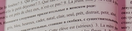 de la fenêtre? 5. Qui pi 
ert-elle le petit déjeuner? 7. Que lal 
девуц 
macie est près de chez eux , n'est-ce pas ? en Che à p 
5. Капншнτе следуюошне прнлагательные в женском роде; 
CеCтр 
gris, bleu, heureux, cadet, natal, clair, seul, prêt, distrait, petit, aîné OKHa 
agggafateabíbie, сτοяшηе в скобκах, с cушесτвиτεльныη Ctabl 
lte ève est (sérieux). 3. La mère pr Mory