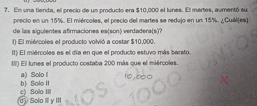 En una tienda, el precio de un producto era $10,000 el lunes. El martes, aumentó su
precio en un 15%. El miércoles, el precio del martes se redujo en un 15%. ¿Cuál(es)
de las siguientes afirmaciones es(son) verdadera(s)?
I) El miércoles el producto volvió a costar $10,000.
II) El miércoles es el día en que el producto estuvo más barato.
III) El lunes el producto costaba 200 más que el miércoles.
a) Solo I
b) Solo II
c) Solo III
d) Solo II y III