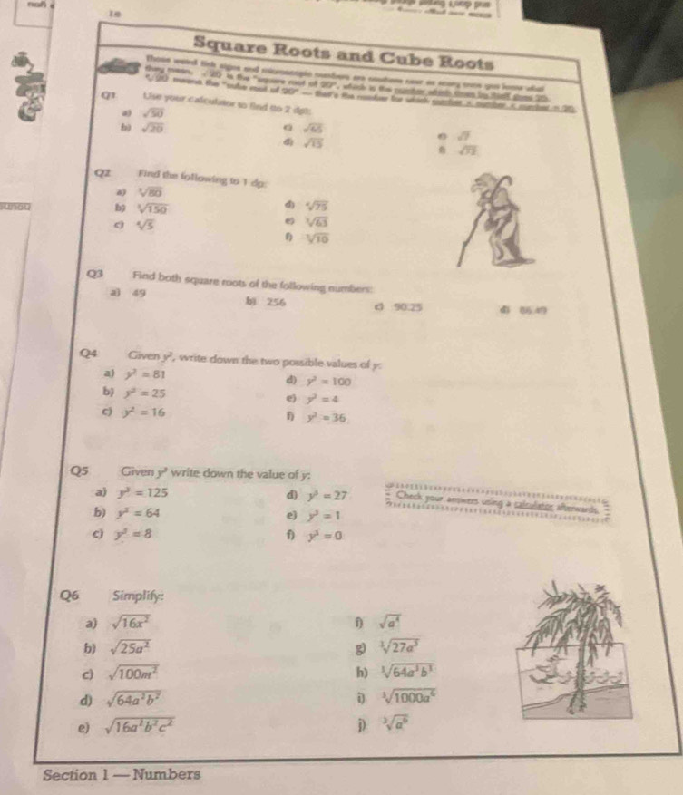 Square Roots and Cube Roots
Thoss wesed
they mean. sqrt(20) l fe ''sore m gns and moroscopio mebers era noutars nave as scary ooos yue lonns ahat
of20° wh erl to then cotee wtents thee fo shim stod t5 
* 90 maont the "sulie cot of 20°-8 thant o ta rder tue whdel émfver i. mumbne is murchent mn 2
Q1 Uise your calculator to find to 2 dpt:
a) sqrt(50)
b) sqrt(20) a sqrt(65)
sqrt(7)
d) sqrt(15) overline OI
Qz Find the following to 1 dp:
sqrt[3](80)
b sqrt[3](150)
sqrt[4](75)
a sqrt[4](5)
e sqrt[3](63)
sqrt[3](10)
Q3 Find both square roots of the following numbers:
a 49 bì 256 c 90.25 4 5 
Q4 Given y?, write down the two possible values of y:
a) y^2=81 d) y^2=100
b y^2=25
e) y^2=4
c) y^2=16  y^2=36
Q5      Given y^2 write down the value of y: Check your answers using a calculator afterwards.
a) y^3=125 d) y^3=27
b) y^3=64
e) y^3=1
c y^3=8
1) y^3=0
Q6 Simplify:
a) sqrt(16x^2) 1 sqrt(a^4)
b) sqrt(25a^2) g) sqrt[3](27a^3)
c) sqrt(100m^2) h) ^3sqrt(64a^3b^3)
d) sqrt(64a^2b^2) i^3sqrt(1000a^6)
e) sqrt(16a^2b^2c^2) j) sqrt[3](a^6)
Section 1 — Numbers