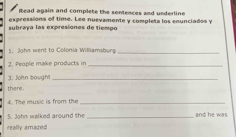 Read again and complete the sentences and underline 
expressions of time. Lee nuevamente y completa los enunciados y 
subraya las expresiones de tiempo 
1. John went to Colonia Williamsburg_ 
2. People make products in_ 
3. John bought_ 
there. 
4. The music is from the_ 
5. John walked around the _and he was 
really amazed