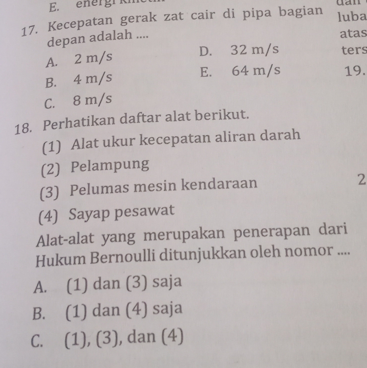 energi km dan
17. Kecepatan gerak zat cair di pipa bagian luba
depan adalah ....
atas
A. 2 m/s
D. 32 m/s ters
E. 64 m/s
B. 4 m/s 19.
C. 8 m/s
18. Perhatikan daftar alat berikut.
(1) Alat ukur kecepatan aliran darah
(2) Pelampung
(3) Pelumas mesin kendaraan
2
(4) Sayap pesawat
Alat-alat yang merupakan penerapan dari
Hukum Bernoulli ditunjukkan oleh nomor ....
A. (1) dan (3) saja
B. (1) dan (4) saja
C. (1), (3), dan (4)