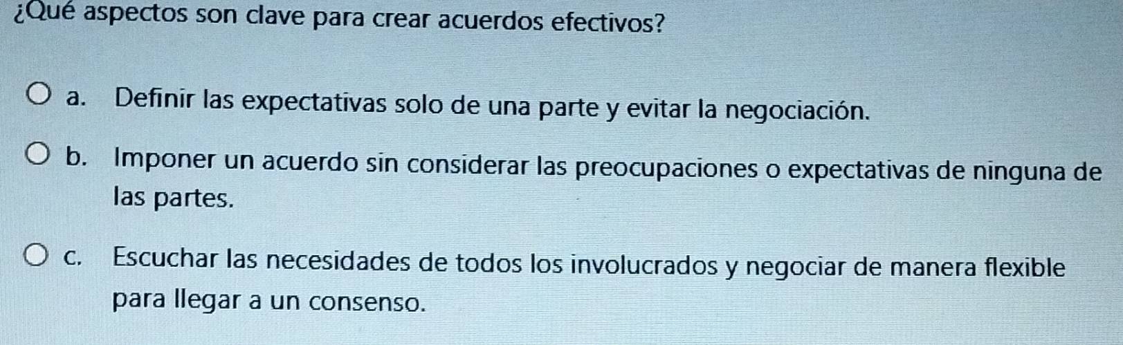 ¿Qué aspectos son clave para crear acuerdos efectivos?
a. Definir las expectativas solo de una parte y evitar la negociación.
b. Imponer un acuerdo sin considerar las preocupaciones o expectativas de ninguna de
las partes.
c. Escuchar las necesidades de todos los involucrados y negociar de manera flexible
para llegar a un consenso.