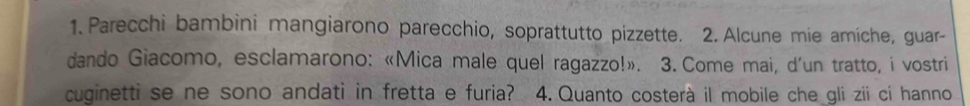 Parecchi bambini mangiarono parecchio, soprattutto pizzette. 2. Alcune mie amíche, guar- 
dando Giacomo, esclamarono: «Mica male quel ragazzo!». 3. Come mai, d'un tratto, i vostri 
cuginetti se ne sono andati in fretta e furia? 4. Quanto costerà il mobile che gli zii cí hanno