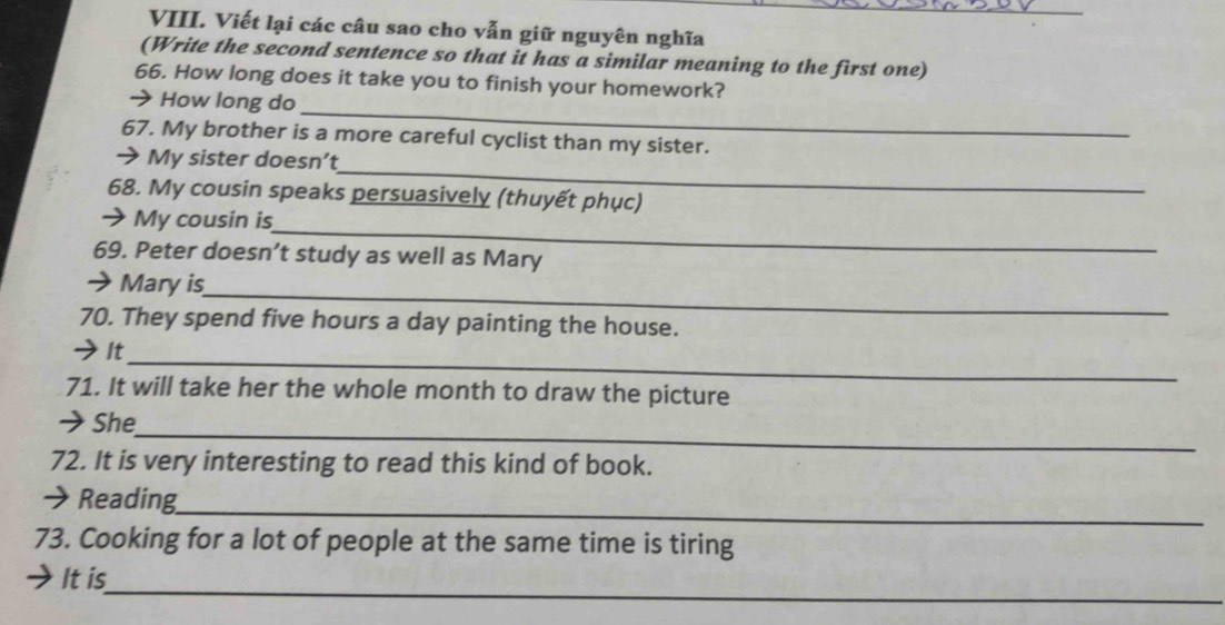 Viết lại các câu sao cho vẫn giữ nguyên nghĩa 
(Write the second sentence so that it has a similar meaning to the first one) 
66. How long does it take you to finish your homework? 
_ 
How long do 
67. My brother is a more careful cyclist than my sister. 
_ 
My sister doesn’t 
68. My cousin speaks persuasively (thuyết phục) 
_ 
→ My cousin is 
69. Peter doesn’t study as well as Mary 
Mary is 
_ 
70. They spend five hours a day painting the house. 
_ 
→It 
71. It will take her the whole month to draw the picture 
_ 
→She 
72. It is very interesting to read this kind of book. 
→ Reading 
_ 
73. Cooking for a lot of people at the same time is tiring 
_ 
It is