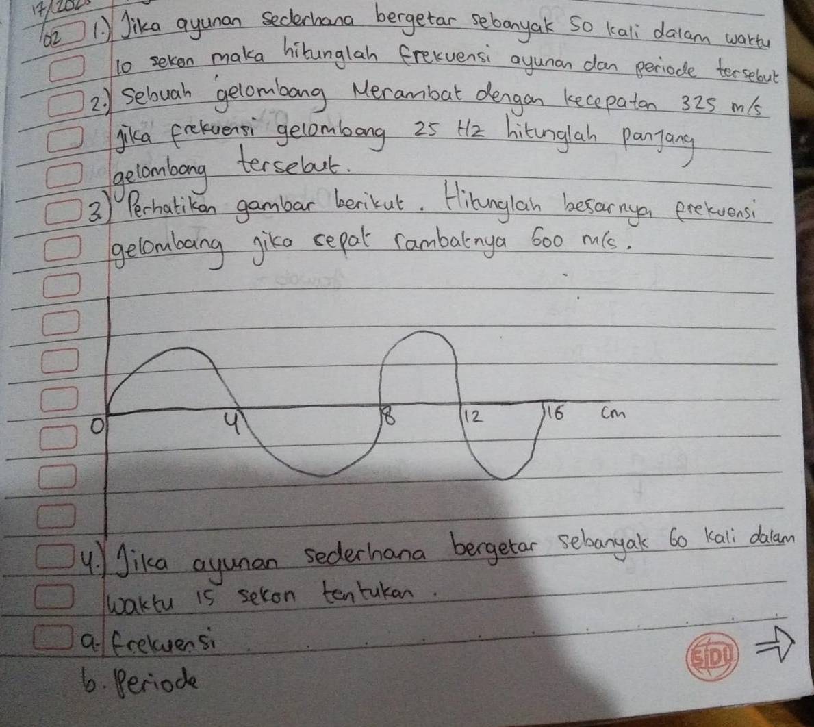 Jika ayunan secderhana bergetar sebanyak So kali dalam worty
lo seken maka hilunglah frexuensi ayunan dan periode tersebul
2) Seluah gelombang Merambat dengan kecepatan 325 m/s
jika fekventi gelombong 25 H2 hitunglah panjang
gecombong tersebout.
3) Perhatikan gambar berikut. Hihunglan besarne prekvens
gelombang gike sepal cambatnya 600 m(s.
of
18 12 16 Cm
4. Jika ayunan sederhana bergetar sebangak 6o Kali dalan
waktu is seron tentakan.
a/ frelensi
6. Beriode