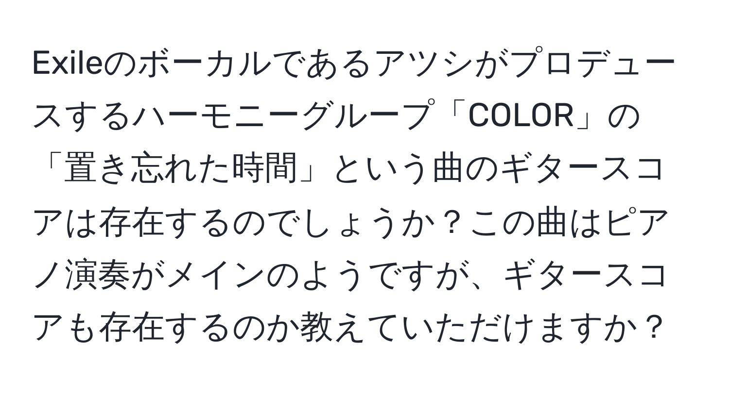 Exileのボーカルであるアツシがプロデュースするハーモニーグループ「COLOR」の「置き忘れた時間」という曲のギタースコアは存在するのでしょうか？この曲はピアノ演奏がメインのようですが、ギタースコアも存在するのか教えていただけますか？