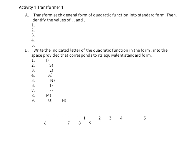 Activity 1:Transformer 1 
A. Transform each general form of quadratic function into standard form. Then, 
identify the values of , , and . 
1. 
2. 
3. 
4. 
5. 
B. Write the indicated letter of the quadratic function in the form, into the 
space provided that corresponds to its equivalent standard form. 
1. 1) 
2. S) 
3. E) 
4. A) 
5. N) 
6. T) 
7. F) 
8. M) 
9. U) H)
1 2 3 4 5 
6 7 8 9