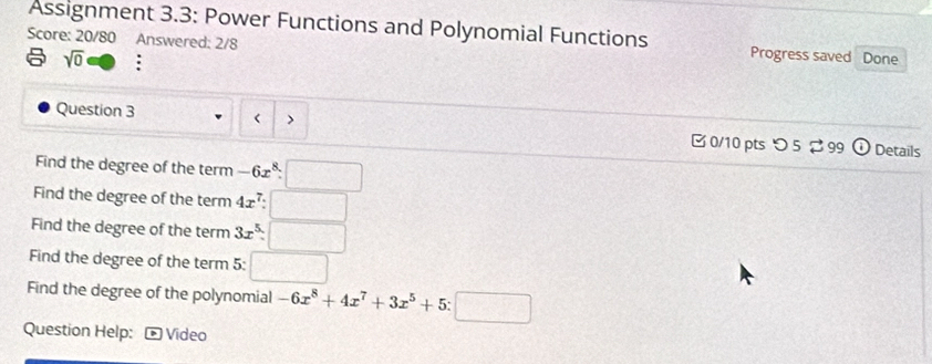 Assignment 3.3: Power Functions and Polynomial Functions 
Score: 20/80 Answered: 2/8 Progress saved Done 
sqrt(0) D : 
< |> 
Question 3 0/10 pts つ 5 99 odot Details 
Find the degree of the term -6x^8· □
Find the degree of the term 4x^7:□
Find the degree of the term 3x^5:□
Find the degree of the term 5: □ 
Find the degree of the polynomial -6x^8+4x^7+3x^5+5:□
Question Help: * Video