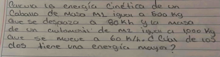 Carrua le energia cinetica de un 
Caballo de Maso Ml iqual a b00 k9 
gve se desplaza a 8okh yla masa 
de un automovl de me igge a looo bg 
aue se moeve a 6o k/h.d Clar de tas 
clos tiene una energia mayor?