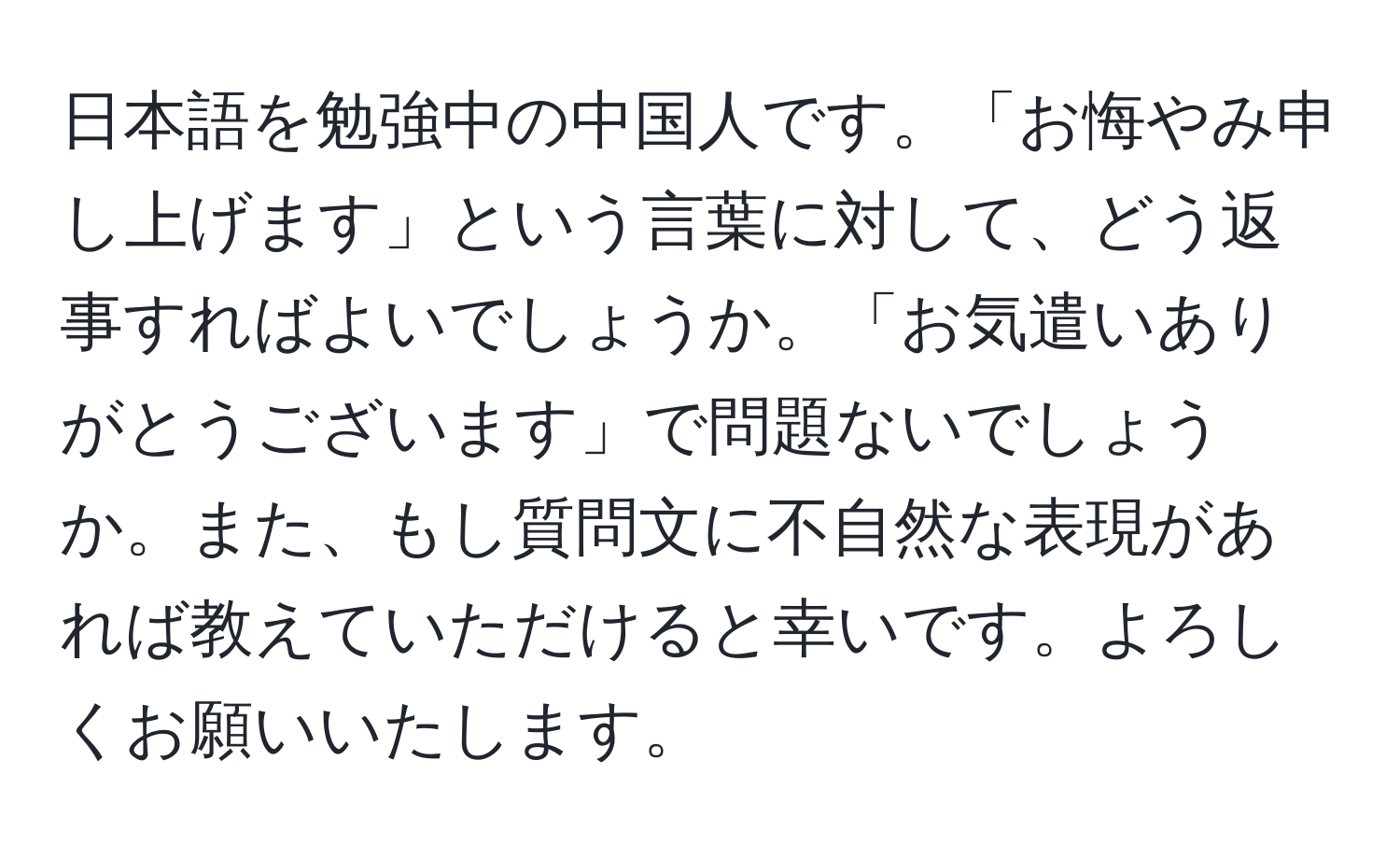 日本語を勉強中の中国人です。「お悔やみ申し上げます」という言葉に対して、どう返事すればよいでしょうか。「お気遣いありがとうございます」で問題ないでしょうか。また、もし質問文に不自然な表現があれば教えていただけると幸いです。よろしくお願いいたします。