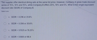 Two supplier offer identical dining sets at the same list price. However, Company A gives trade discount
series of 15%, 10% and 10%, while Company B offers 20%, 10% and 5%. What is the single equivalent
discount rate (SEDR) of Company B.
Select one
a. SEDR=0.316 or 3 6%
D. SEDR=0.356 or 35.6%
c. SEDR=0.1525 ar 15.25%
d SEDR=0.684 or 68.4