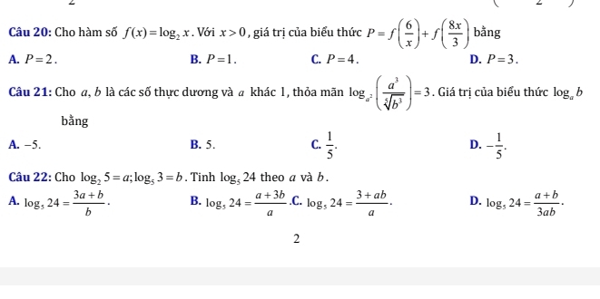 Cho hàm số f(x)=log _2x. Với x>0 , giá trị của biểu thức P=f( 6/x )+f( 8x/3 ) bằng
A. P=2. B. P=1. C. P=4. D. P=3. 
Câu 21: Cho a, b là các số thực dương và a khác l, thỏa mãn log _a^2( a^3/sqrt[5](b^3) )=3. Giá trị của biểu thức log _ab
bằng
A. -5. B. 5. C.  1/5 . D. - 1/5 . 
Câu 22: Cho log _25=a; log _53=b. Tinh log _524 theo a và b.
A. log _524= (3a+b)/b . B. log _524= (a+3b)/a  .C. log _524= (3+ab)/a . D. log _524= (a+b)/3ab ·
2