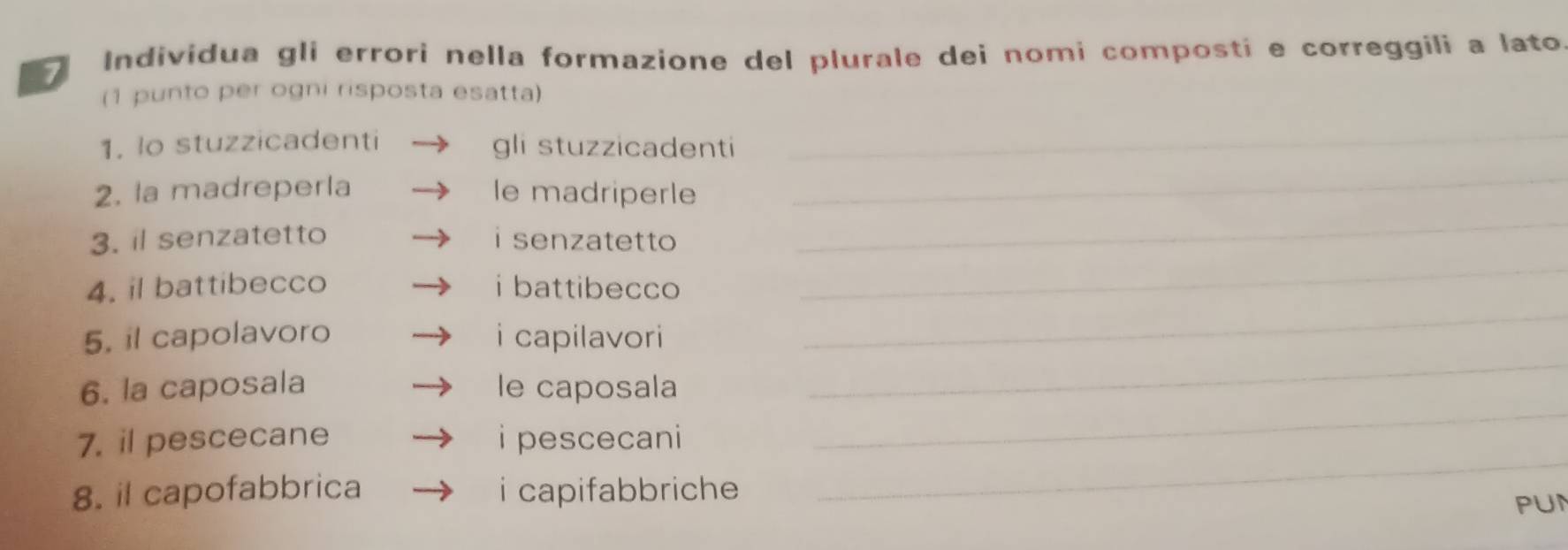 Individua gli errori nella formazione del plurale dei nomi composti e correggili a lato 
(1 punto per ogni risposta esatta) 
1. lo stuzzicadenti gli stuzzicadenti_ 
2. la madreperla le madriperle 
_ 
3. il senzatetto i senzatetto 
_ 
4. il battibecco i battibecco 
_ 
_ 
5. il capolavoro i capilavori 
_ 
6. la caposala le caposala 
_ 
7. il pescecane i pescecani 
_ 
8. il capofabbrica i capifabbriche 
PUN