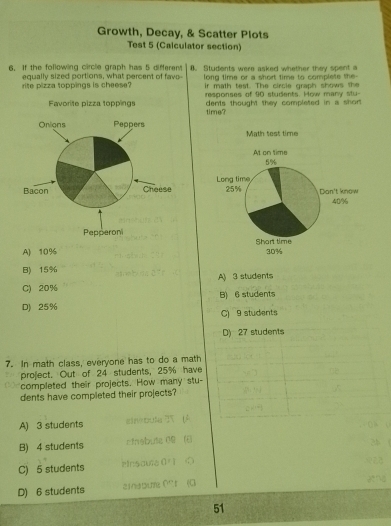 Growth, Decay, & Scatter Plots
Test 5 (Calculator section)
6. If the following circle graph has 5 different Students were asked whether they spent a
long time or a short time to complete the-
rite pizza toppings is cheese? equally sized portions, what percent of fave- ir math test. The circle graph show 
responses of 90 students. How many stu-
time? dents thought they completed in a short.

A) 10%
B) 15%
C) 20% A) 3 students
B) 6 students
D) 25% C) 9 students
D) 27 students
7. In math class, everyone has to do a math
project. Out of 24 students, 25% have
completed their projects. How many stu-
dents have completed their projects?
A) 3 students a 25 (A
B) 4 students ctnabute 09 (
C) 5 students Hnsaule 0 r ①
D) 6 students aina0im 0 r (G
51