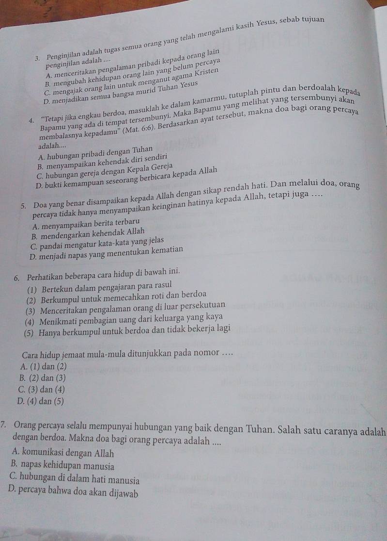 Penginjilan adalah tugas semua orang yang telah mengalami kasih Yesus, sebab tujuar
penginjilan adalah ....
A. menceritakan pengalaman pribadi kepada orang lain
B. mengubah kehidupan orang lain yang belum percaya
C. mengajak orang lain untuk menganut agama Kristen
D. menjadikan semua bangsa murid Tuhan Yesus
4. “Tetapi jika engkau berdoa, masuklah ke dalam kamarmu, tutuplah pintu dan berdoalah kepada
Bapamu yang ada di tempat tersembunyi. Maka Bapamu yang melihat yang tersembunyi akan
membalasnya kepadamu” (Mat. 6:6). Berdasarkan ayat tersebut, makna doa bagi orang percaya
adalah....
A. hubungan pribadi dengan Tuhan
B. menyampaikan kehendak diri sendiri
C. hubungan gereja dengan Kepala Gereja
D. bukti kemampuan seseorang berbicara kepada Allah
5. Doa yang benar disampaikan kepada Allah dengan sikap rendah hati. Dan melalui doa, orang
percaya tidak hanya menyampaikan keinginan hatinya kepada Allah, tetapi juga ….
A. menyampaikan berita terbaru
B. mendengarkan kehendak Allah
C. pandai mengatur kata-kata yang jelas
D. menjadi napas yang menentukan kematian
6. Perhatikan beberapa cara hidup di bawah ini.
(1) Bertekun dalam pengajaran para rasul
(2) Berkumpul untuk memecahkan roti dan berdoa
(3) Menceritakan pengalaman orang di luar persekutuan
(4) Menikmati pembagian uang dari keluarga yang kaya
(5) Hanya berkumpul untuk berdoa dan tidak bekerja lagi
Cara hidup jemaat mula-mula ditunjukkan pada nomor …
A. (1) dan (2)
B. (2) dan (3)
C. (3) dan (4)
D. (4) dan (5)
7. Orang percaya selalu mempunyai hubungan yang baik dengan Tuhan. Salah satu caranya adalah
dengan berdoa. Makna doa bagi orang percaya adalah ....
A. komunikasi dengan Allah
B. napas kehidupan manusia
C. hubungan di dalam hati manusia
D. percaya bahwa doa akan dijawab