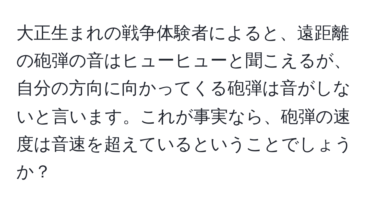 大正生まれの戦争体験者によると、遠距離の砲弾の音はヒューヒューと聞こえるが、自分の方向に向かってくる砲弾は音がしないと言います。これが事実なら、砲弾の速度は音速を超えているということでしょうか？