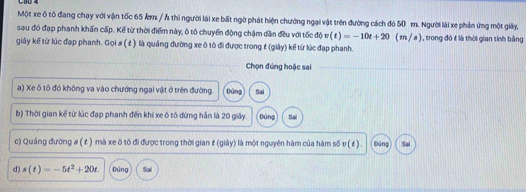 Cầu 4 
Một xe ô tô đang chạy với vận tốc 65 km / thì người lái xe bất ngờ phát hiện chướng ngại vật trên đường cách đó 50 m. Người lái xe phản ứng một giây, 
sau đó đạp phanh khấn cấp. Kể từ thời điểm này, ô tô chuyến động chậm dần đều với tốc độ v(t)=-10t+20 (m / s ), trong đó t là thời gian tính bằng 
giây kế từ lúc đạp phanh. Gọi 8 ( t ) là quảng đường xe ô tô đi được trong t (giây) kế từ lúc đạp phanh. 
Chọn đúng hoặc sai 
a) Xe ô tô đó không va vào chướng ngại vật ở trên đường. Đúng Sai 
b) Thời gian kế từ lúc đạp phanh đến khi xe ô tô dừng hần là 20 giây. Đúng Sai 
c) Quảng đường s ( t ) mà xe ô tô đi được trong thời gian t (giây) là một nguyên hàm của hàm số v (t ). Đúng Sai 
d) s(t)=-5t^2+20t. Đúng Sai