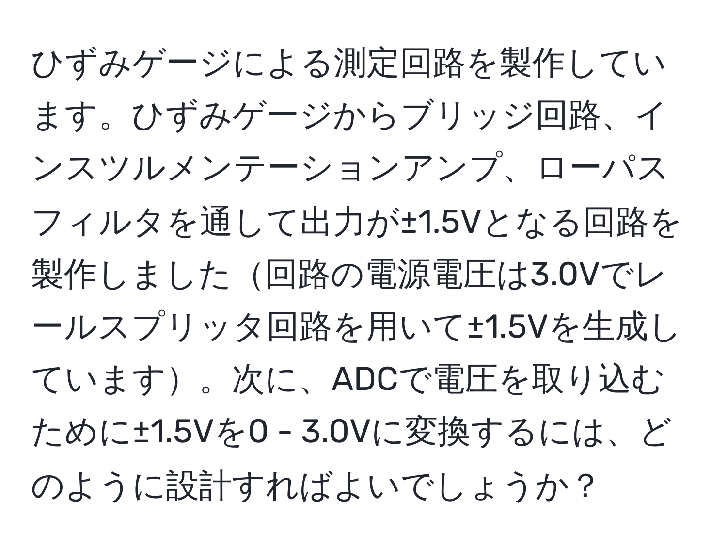 ひずみゲージによる測定回路を製作しています。ひずみゲージからブリッジ回路、インスツルメンテーションアンプ、ローパスフィルタを通して出力が±1.5Vとなる回路を製作しました回路の電源電圧は3.0Vでレールスプリッタ回路を用いて±1.5Vを生成しています。次に、ADCで電圧を取り込むために±1.5Vを0 - 3.0Vに変換するには、どのように設計すればよいでしょうか？