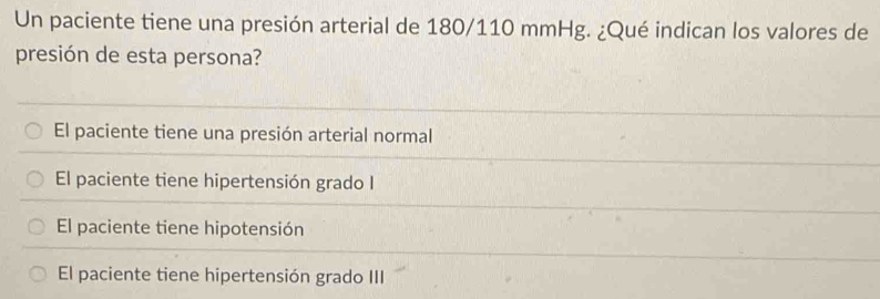 Un paciente tiene una presión arterial de 180/110 mmHg. ¿Qué indican los valores de
presión de esta persona?
El paciente tiene una presión arterial normal
El paciente tiene hipertensión grado I
El paciente tiene hipotensión
El paciente tiene hipertensión grado III