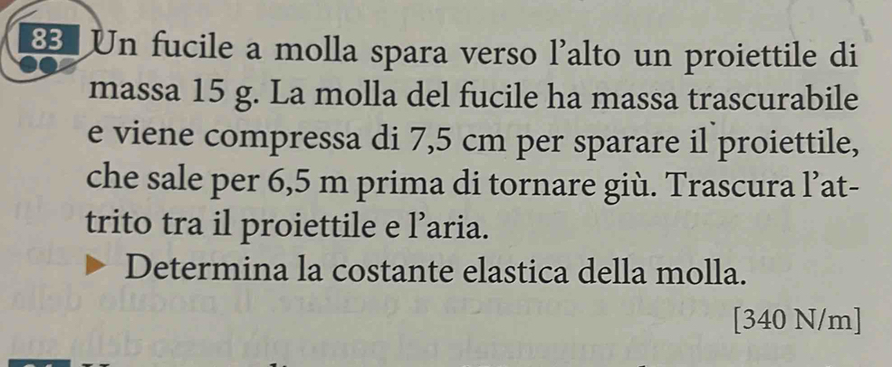 € Un fucile a molla spara verso l'alto un proiettile di 
massa 15 g. La molla del fucile ha massa trascurabile 
e viene compressa di 7,5 cm per sparare il proiettile, 
che sale per 6,5 m prima di tornare giù. Trascura l’at- 
trito tra il proiettile e l’aria. 
Determina la costante elastica della molla. 
[ 340 N/m]