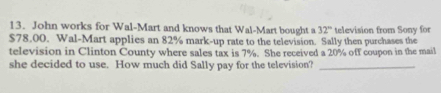 John works for Wal-Mart and knows that Wal-Mart bought a 32° television from Sony for
$78.00. Wal-Mart applies an 82% mark-up rate to the television. Sally then purchases the 
television in Clinton County where sales tax is 7%. She received a 20% off coupon in the mail 
she decided to use. How much did Sally pay for the television?_