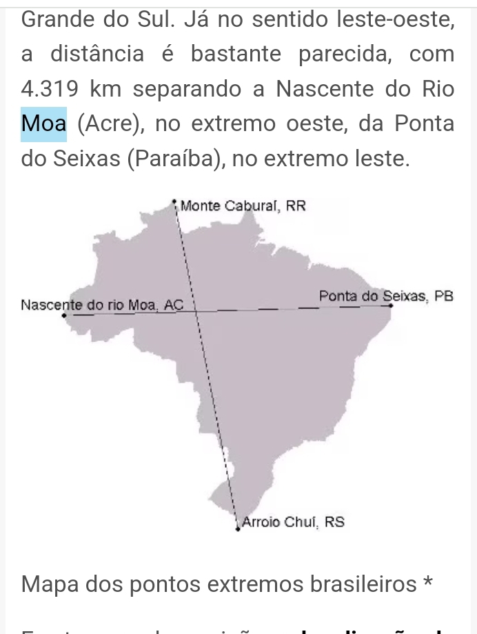 Grande do Sul. Já no sentido leste-oeste, 
a distância é bastante parecida, com
4.319 km separando a Nascente do Rio 
Moa (Acre), no extremo oeste, da Ponta 
do Seixas (Paraíba), no extremo leste. 
Mapa dos pontos extremos brasileiros *