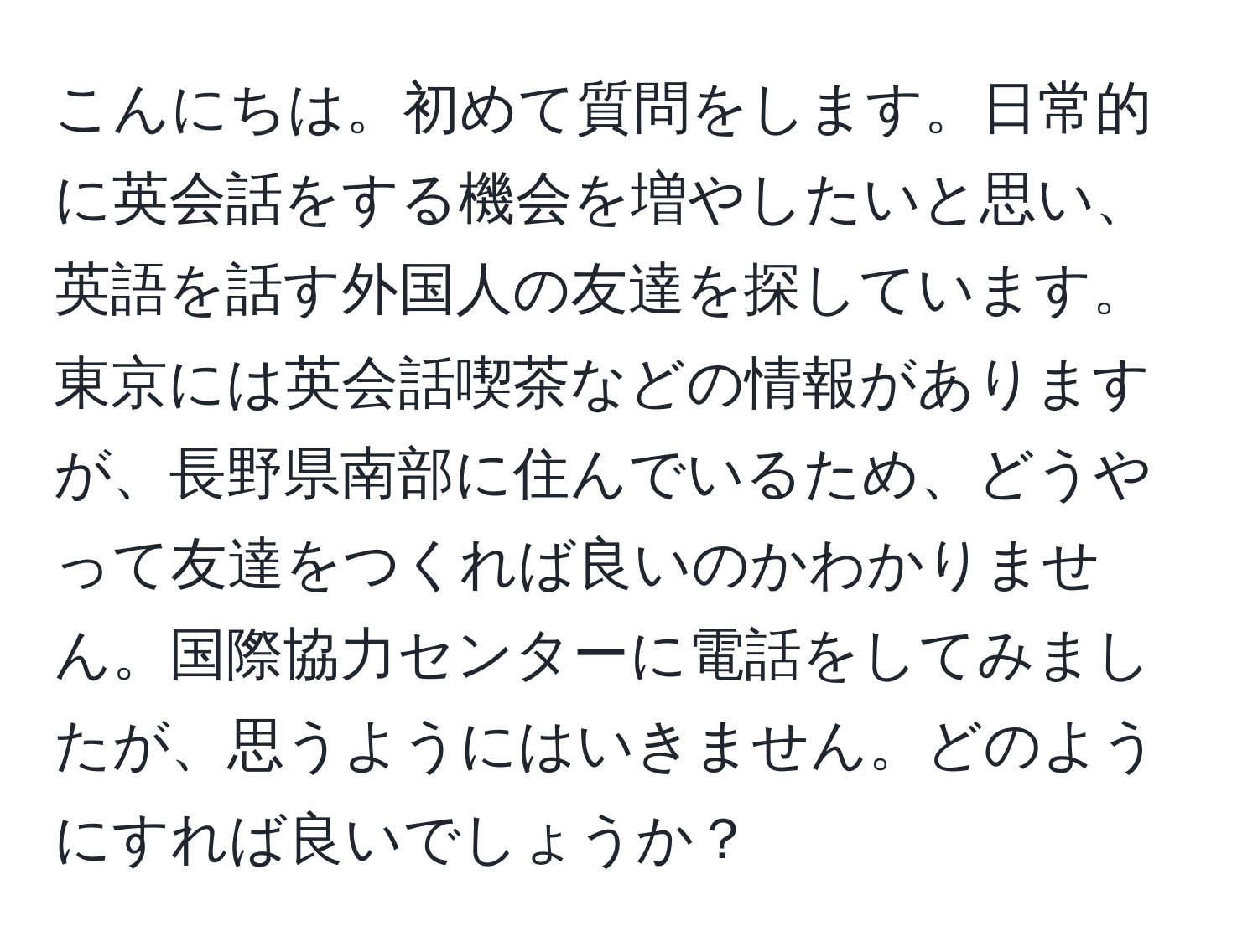 こんにちは。初めて質問をします。日常的に英会話をする機会を増やしたいと思い、英語を話す外国人の友達を探しています。東京には英会話喫茶などの情報がありますが、長野県南部に住んでいるため、どうやって友達をつくれば良いのかわかりません。国際協力センターに電話をしてみましたが、思うようにはいきません。どのようにすれば良いでしょうか？