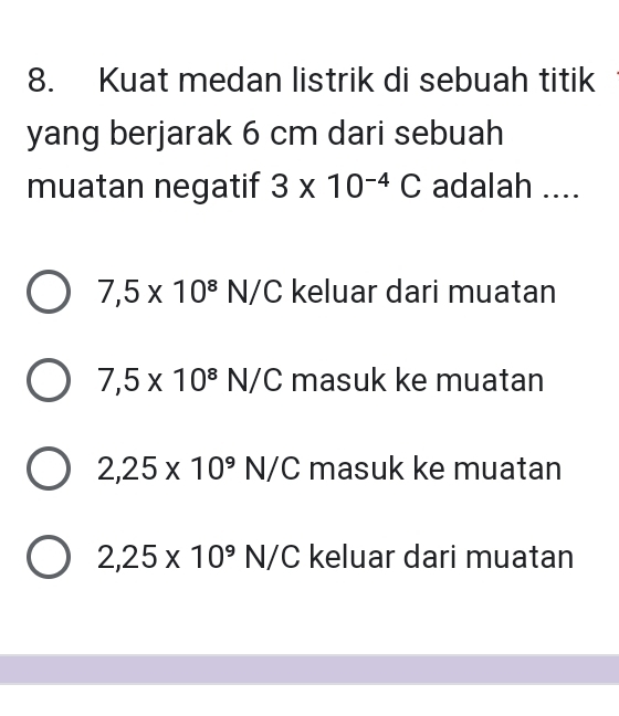 Kuat medan listrik di sebuah titik
yang berjarak 6 cm dari sebuah
muatan negatif 3* 10^(-4)C adalah ....
7,5* 10^8N/C keluar dari muatan
7,5* 10^8N/C masuk ke muatan
2,25* 10^9N/C masuk ke muatan
2,25* 10^9N/C keluar dari muatan