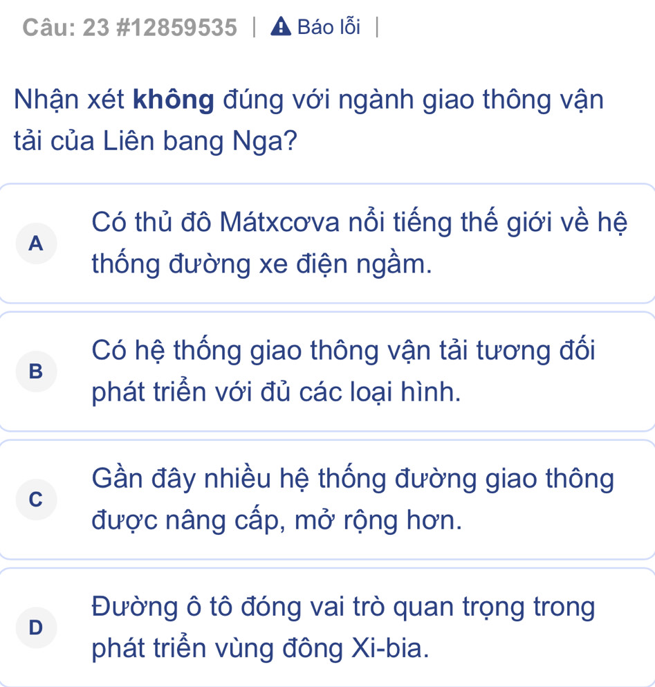 23 #12859535 A Báo lỗi
Nhận xét không đúng với ngành giao thông vận
tải của Liên bang Nga?
Có thủ đô Mátxcơva nổi tiếng thế giới về hệ
A
thống đường xe điện ngầm.
Có hệ thống giao thông vận tải tương đối
B
phát triển với đủ các loại hình.
Gần đây nhiều hệ thống đường giao thông
C
được nâng cấp, mở rộng hơn.
Đường ô tô đóng vai trò quan trọng trong
D
phát triển vùng đông Xi-bia.