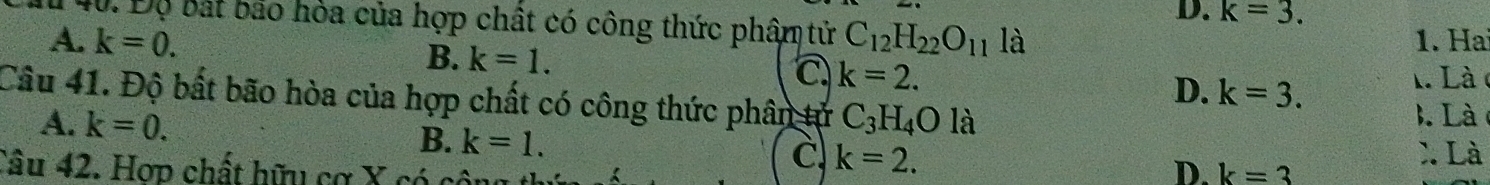 D. k=3. 
40. Độ bắt bao hỏa của hợp chất có công thức phâm tử
A. k=0. C_12H_22O_11 là 1. Ha
B. k=1. L Là c
a k=2.
D. k=3. 
Câu 41. Độ bất bão hòa của hợp chất có công thức phân tử C_3H_4Ol 
3. Là
A. k=0. B. k=1. C k=2. 
X. Là
Câu 42. Hợp chất hữu cơ X có k=3
D.