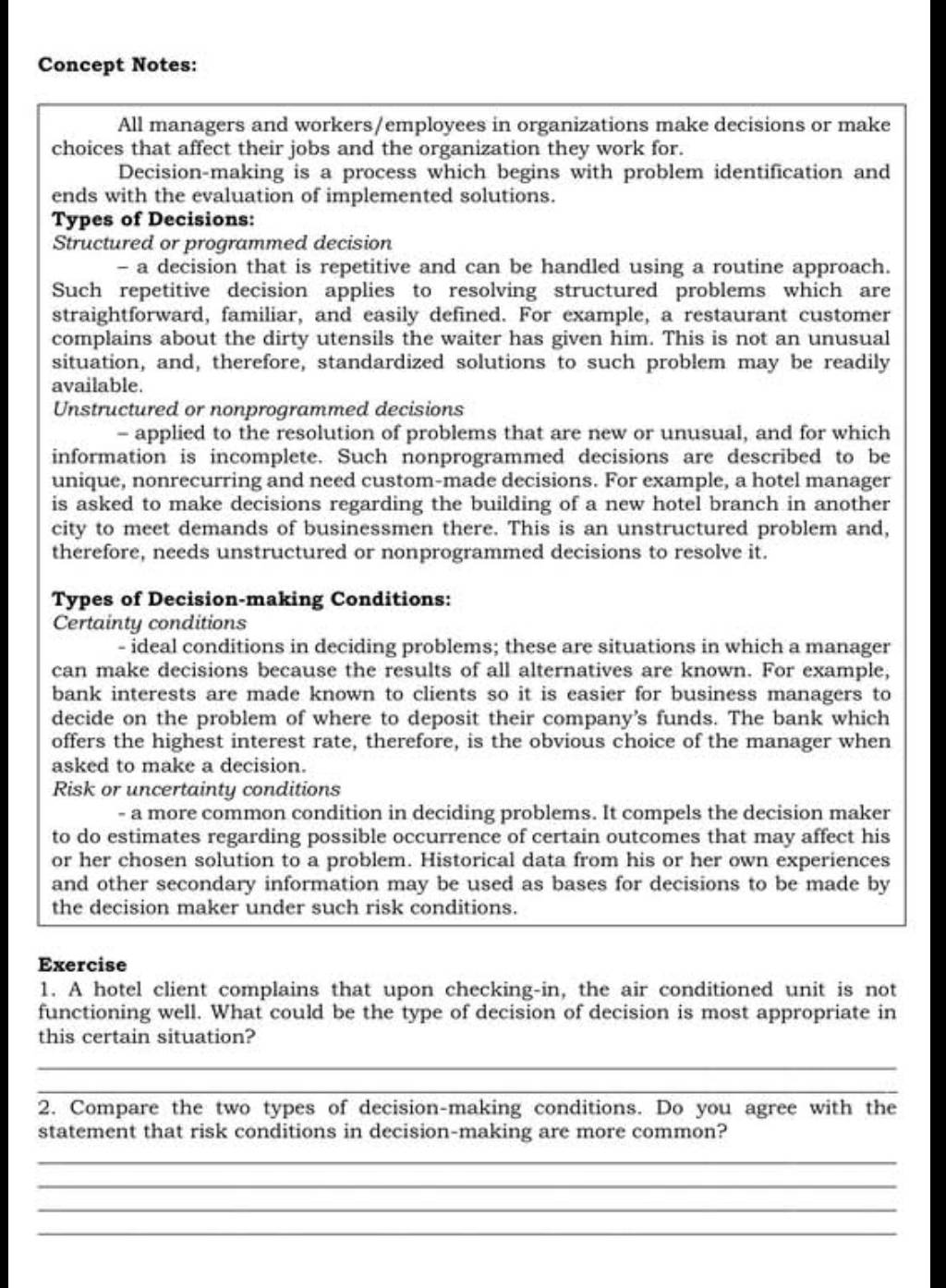 Concept Notes:
All managers and workers/employees in organizations make decisions or make
choices that affect their jobs and the organization they work for.
Decision-making is a process which begins with problem identification and
ends with the evaluation of implemented solutions.
Types of Decisions:
Structured or programmed decision
- a decision that is repetitive and can be handled using a routine approach.
Such repetitive decision applies to resolving structured problems which are
straightforward, familiar, and easily defined. For example, a restaurant customer
complains about the dirty utensils the waiter has given him. This is not an unusual
situation, and, therefore, standardized solutions to such problem may be readily
available.
Unstructured or nonprogrammed decisions
- applied to the resolution of problems that are new or unusual, and for which
information is incomplete. Such nonprogrammed decisions are described to be
unique, nonrecurring and need custom-made decisions. For example, a hotel manager
is asked to make decisions regarding the building of a new hotel branch in another
city to meet demands of businessmen there. This is an unstructured problem and,
therefore, needs unstructured or nonprogrammed decisions to resolve it.
Types of Decision-making Conditions:
Certainty conditions
- ideal conditions in deciding problems; these are situations in which a manager
can make decisions because the results of all alternatives are known. For example,
bank interests are made known to clients so it is easier for business managers to
decide on the problem of where to deposit their company's funds. The bank which
offers the highest interest rate, therefore, is the obvious choice of the manager when
asked to make a decision.
Risk or uncertainty conditions
- a more common condition in deciding problems. It compels the decision maker
to do estimates regarding possible occurrence of certain outcomes that may affect his
or her chosen solution to a problem. Historical data from his or her own experiences
and other secondary information may be used as bases for decisions to be made by
the decision maker under such risk conditions.
Exercise
1. A hotel client complains that upon checking-in, the air conditioned unit is not
functioning well. What could be the type of decision of decision is most appropriate in
this certain situation?
_
_
2. Compare the two types of decision-making conditions. Do you agree with the
statement that risk conditions in decision-making are more common?
_
_
_
_