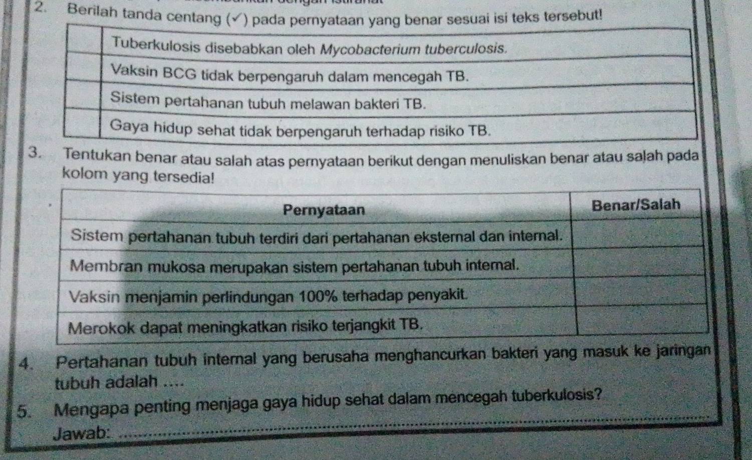 Berilah tanda centang (✓ sesuai isi teks tersebut! 
ukan benar atau salah atas pernyataan berikut dengan menuliskan benar atau salah pada 
kolom yang tersedia! 
4. Pertahanan tubuh internal yang berusaha menghancurkan bakteri yang masuk ke jaringan 
tubuh adalah .... 
_ 
5. Mengapa penting menjaga gaya hidup sehat dalam mencegah tuberkulosis? 
Jawab: