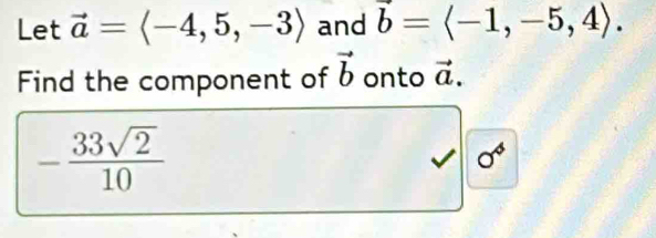 Let vector a=langle -4,5,-3rangle and vector b=langle -1,-5,4rangle. 
Find the component of vector b onto vector a.
- 33sqrt(2)/10 
0^4