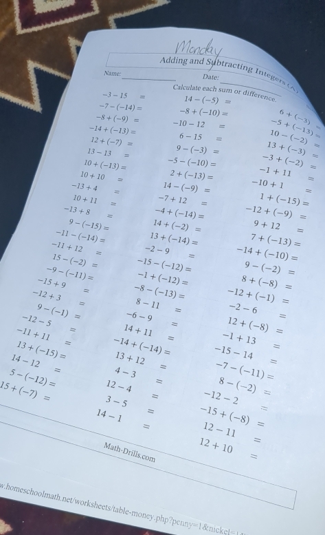 Adding and Subtracting Integers (
Date:
Name:_ Calculate each sum or difference.
-3-15= 14-(-5)=
-7-(-14)=
-8+(-9)= -8+(-10)=
-14+(-13)= -10-12= -5+(-13)= 6+(-3) ∈fty
12+(-7)= 6-15= 10-(-2)=
13-13= 9-(-3)= 13+(-3)=
10+(-13)= -5-(-10)= -3+(-2)=
10+10= 2+(-13)= -1+11=
-13+4= 14-(-9)= -10+1=
10+11= -7+12= 1+(-15)=
-13+8= -4+(-14)= -12+(-9)=
9-(-15)= 14+(-2)= 9+12=
-11-(-14)= 13+(-14)= 7+(-13)=
-11+12= -2-9= -14+(-10)=
15-(-2)=
-9-(-11)= -15-(-12)= 9-(-2)=
-15+9= -1+(-12)= 8+(-8)=
-12+3= -8-(-13)= -12+(-1)=
8-11=
9-(-1)= -6-9= -2-6=
-12-5= 14+11= 12+(-8)=
-11+11= -14+(-14)= -1+13=
13+(-15)=
14-12= 13+12= -15-14=
5-(-12)= 4-3= -7-(-11)=
8-(-2)=
15+(-7)= 12-4= -12-2=
3-5=
14-1= : -15+(-8)=
12-11=
Math-Drills.com
12+10=
homeschoolmath.net/worksheets/table-money.php?penny=1&nicke!