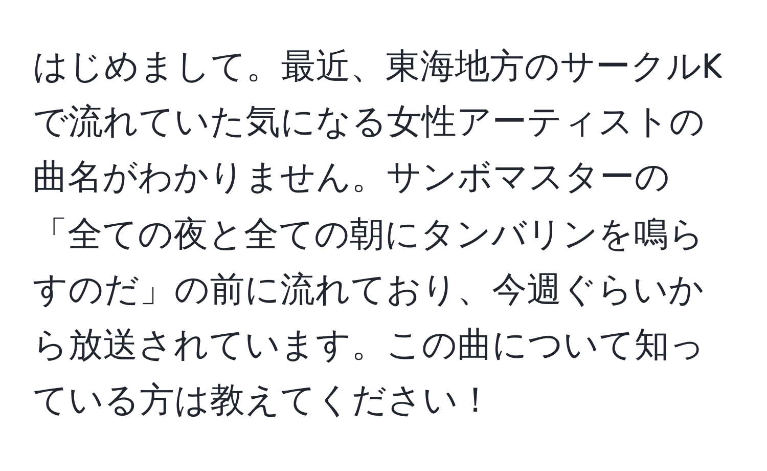 はじめまして。最近、東海地方のサークルKで流れていた気になる女性アーティストの曲名がわかりません。サンボマスターの「全ての夜と全ての朝にタンバリンを鳴らすのだ」の前に流れており、今週ぐらいから放送されています。この曲について知っている方は教えてください！