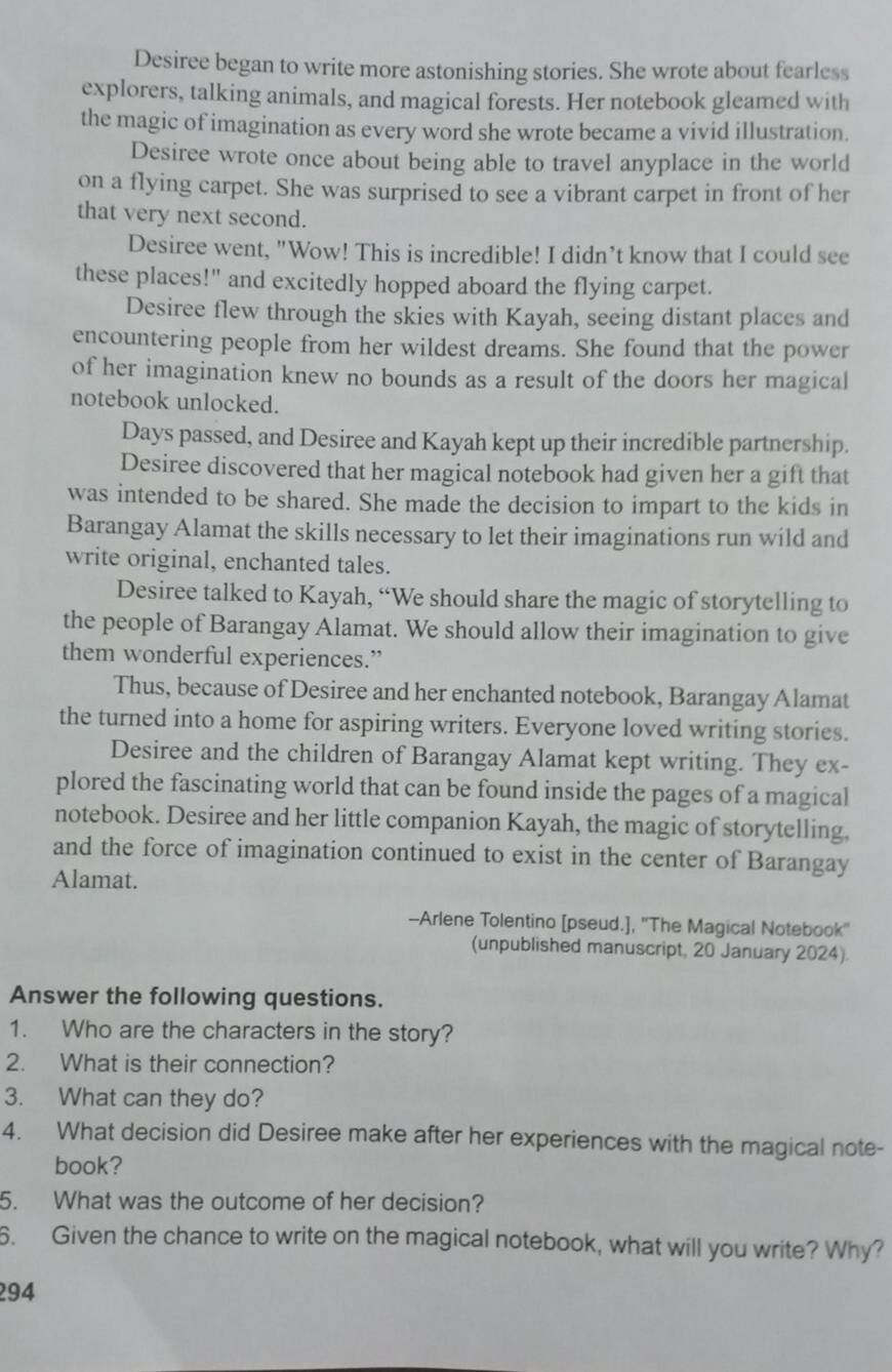 Desiree began to write more astonishing stories. She wrote about fearless 
explorers, talking animals, and magical forests. Her notebook gleamed with 
the magic of imagination as every word she wrote became a vivid illustration. 
Desiree wrote once about being able to travel anyplace in the world 
on a flying carpet. She was surprised to see a vibrant carpet in front of her 
that very next second. 
Desiree went, "Wow! This is incredible! I didn’t know that I could see 
these places!" and excitedly hopped aboard the flying carpet. 
Desiree flew through the skies with Kayah, seeing distant places and 
encountering people from her wildest dreams. She found that the power 
of her imagination knew no bounds as a result of the doors her magical 
notebook unlocked. 
Days passed, and Desiree and Kayah kept up their incredible partnership. 
Desiree discovered that her magical notebook had given her a gift that 
was intended to be shared. She made the decision to impart to the kids in 
Barangay Alamat the skills necessary to let their imaginations run wild and 
write original, enchanted tales. 
Desiree talked to Kayah, “We should share the magic of storytelling to 
the people of Barangay Alamat. We should allow their imagination to give 
them wonderful experiences.” 
Thus, because of Desiree and her enchanted notebook, Barangay Alamat 
the turned into a home for aspiring writers. Everyone loved writing stories. 
Desiree and the children of Barangay Alamat kept writing. They ex- 
plored the fascinating world that can be found inside the pages of a magical 
notebook. Desiree and her little companion Kayah, the magic of storytelling, 
and the force of imagination continued to exist in the center of Barangay 
Alamat. 
--Arlene Tolentino [pseud.], ''The Magical Notebook'' 
(unpublished manuscript, 20 January 2024). 
Answer the following questions. 
1. Who are the characters in the story? 
2. What is their connection? 
3. What can they do? 
4. What decision did Desiree make after her experiences with the magical note- 
book? 
5. What was the outcome of her decision? 
6. Given the chance to write on the magical notebook, what will you write? Why? 
294