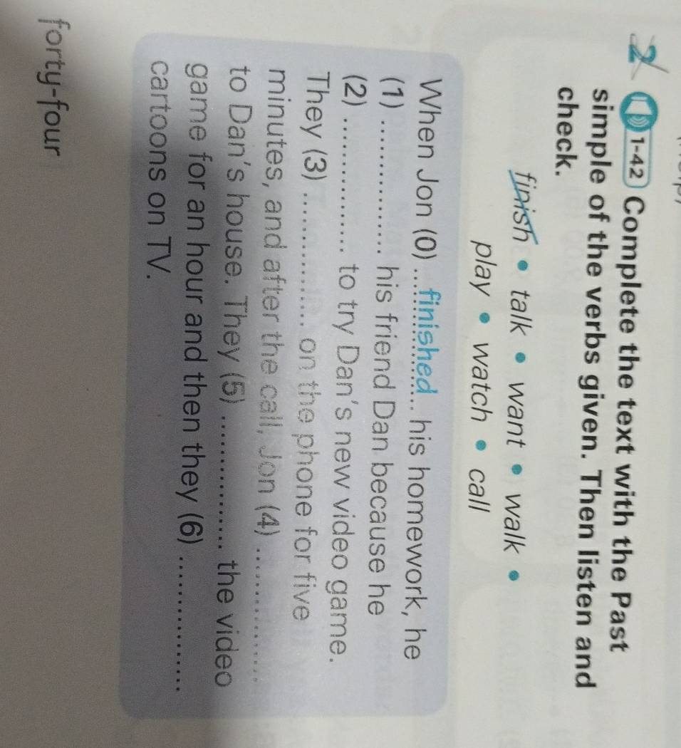 2 ①1-42 Complete the text with the Past 
simple of the verbs given. Then listen and 
check. 
finish • talk • want • walk 
play watch call 
When Jon (0) ...finished.. his homework, he 
(1) _his friend Dan because he 
(2) _to try Dan’s new video game. 
They (3) _on the phone for five
minutes, and after the call, Jon (4)_ 
to Dan's house. They (5) _the video 
game for an hour and then they (6)_ 
cartoons on TV. 
forty-four