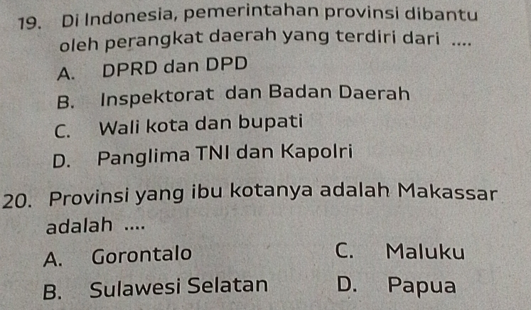 Di Indonesia, pemerintahan provinsi dibantu
oleh perangkat daerah yang terdiri dari ....
A. DPRD dan DPD
B. Inspektorat dan Badan Daerah
C. Wali kota dan bupati
D. Panglima TNI dan Kapolri
20. Provinsi yang ibu kotanya adalah Makassar
adalah ....
A. Gorontalo
C. Maluku
B. Sulawesi Selatan D. Papua