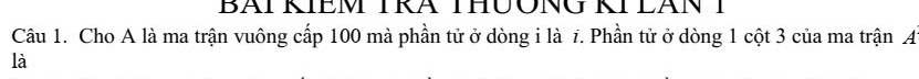 BAI KIEM TRA THUONG KI LAN I 
Câu 1. Cho A là ma trận vuông cấp 100 mà phần tử ở dòng i là 7. Phần tử ở dòng 1 cột 3 của ma trận A 
là