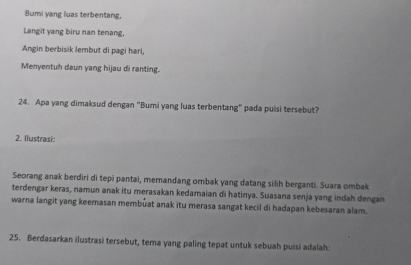 Bumi yang luas terbentang, 
Langit yang biru nan tenang, 
Angin berbisik lembut di pagi hari, 
Menyentuh daun yang hijau di ranting. 
24. Apa yang dimaksud dengan "Bumi yang luas terbentang" pada puisi tersebut? 
2. Ilustrasi: 
Seorang anak berdiri di tepi pantai, memandang ombak yang datang silih berganti. Suara ombak 
terdengar keras, namun anak itu merasakan kedamaian di hatinya. Suasana senja yang indah dengan 
warna langit yang keemasan membůat anak itu merasa sangat kecil di hadapan kebesaran alam. 
25. Berdasarkan ilustrasi tersebut, tema yang paling tepat untuk sebuah puisi adalah: