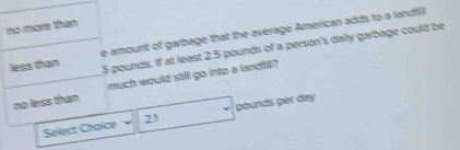 mo mone tham 
less than e amount of garbage that the average American adds to a landfill
5 pounds. If at least 2.5 pounds of a person's daily garbage could be 
no less than much would still go into a landfill ? 
Select Choice 21 pounds per day