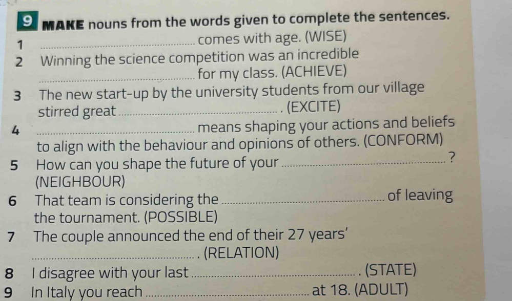 MAKE nouns from the words given to complete the sentences. 
1 
_comes with age. (WISE) 
2 Winning the science competition was an incredible 
_for my class. (ACHIEVE) 
3 The new start-up by the university students from our village 
stirred great _(EXCITE) 
_4 
means shaping your actions and beliefs 
to align with the behaviour and opinions of others. (CONFORM) 
5 How can you shape the future of your_ 
? 
(NEIGHBOUR) 
6 That team is considering the _of leaving 
the tournament. (POSSIBLE) 
7 The couple announced the end of their 27 years ' 
_(RELATION) 
8 I disagree with your last_ (STATE) 
9 In Italy you reach _at 18. (ADULT)