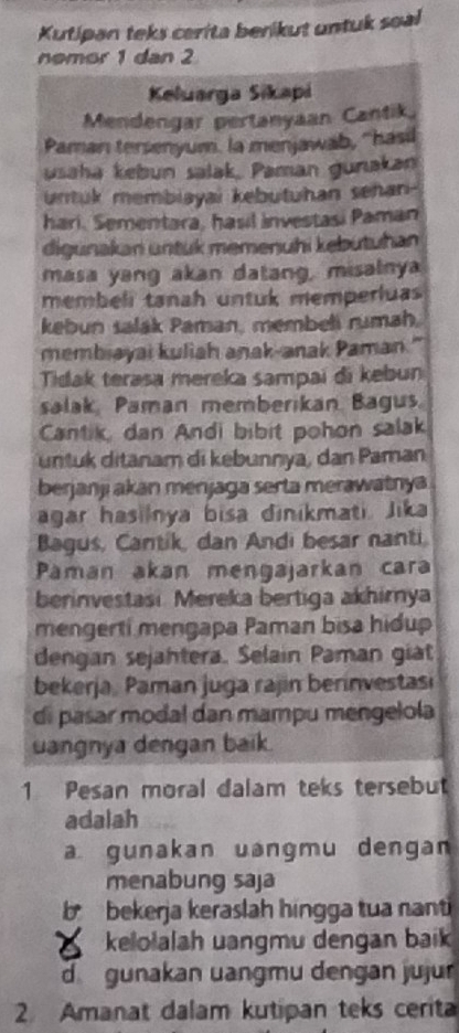 Kutipan teks cerita benikut untuk soal
nemor 1 dan 2
Keluarga Sikapi
Mendengar pertanyaan Cantik.
Paman tersenyum. la menjawab, 'hasil
usaha kebun salak, Paman gunakan
untuk membiayai kebutuhan sehan-
hari. Sementara, hasil investasi Paman
digunakan untük memenuhi kebutuhan
masa yang akan datang, misalnya
membeli tanah untuk memperluas
kebun salak Paman, membeli rumah.
membiayai kuliah anak-anak Paman."
Tidak terasa mereka sampai đi kebun
salak, Paman memberikan Bagus.
Cantik, dan Andi bibit pohon salak
untuk ditanam di kebunnya, dan Paman
berjanji akan menjaga serta merawatnya
agar hasilnya bisa dinikmati. Jika
Bagus, Cantik, dan Andi besar nanti
Paman akan mengajarkan cara
berinvestasi. Mereka bertiga akhirya
mengerti mengapa Paman bisa hidup
dengan sejahtera. Selain Paman giat
bekerja, Paman juga rajin berinvestas
di pasar modal dan mampu mengelola
uangnya dengan baik.
1 Pesan moral dalam teks tersebut
adalah
a gunakan uəngmu dengan
menabung saja
b bekerja keraslah hingga tua nanti
kelolalah uangmu dengan baik
d gunakan uangmu dengan jujur
2. Amanat dalam kutipan teks cerita