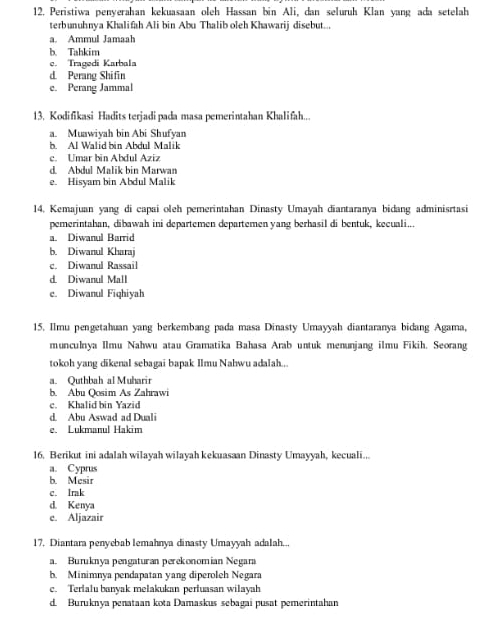 Peristiwa penyerahan kekuasaan oleh Hassan bin Ali, dan seluruh Klan yang ada setelah
terbunuhnya Khalifah Ali bin Abu Thalib oleh Khawarij disebut...
a Ammul Jamaah
b. Tahkim
e. Tragedi Karbala
d. Perang Shifin
e. Perang Jammal
13. Kodifikasi Hadits terjadipada masa pemerintahan Khalifah...
a. Muawiyah bin Abi Shufyan
b. Al Walid bin Abdul Malik
c. Umar bin Abdul Aziz
d. Abdul Malik bin Marwan
e. Hisyam bin Abdul Malik
14. Kemajuan yang di capai oleh pemerintahan Dinasty Umayah diantaranya bidang adminisrtasi
pemerintahan, dibawah ini departemen departemen yang berhasil di bentuk, kecuali...
a. Diwanul Barrid
b. Diwanul Kharaj
c. Diwanul Rassail
d Diwanul Mall
e. Diwanul Fiqhiyah
15. Ilmu pengetahuan yang berkembang pada masa Dinasty Umayyah diantaranya bidang Agama,
munculnya Ilmu Nahwu atau Gramatika Bahasa Arab untuk menunjang ilmu Fikih. Seorang
tokoh yang dikenal sebagai bapak Ilmu Nahwu adalah..
a. Quthbah al Muharir
b. Abu Qosim As Zahrawi
c. Khalid bin Yazid
d. Abu Aswad ad Duali
e. Lukmanul Hakim
16. Berikut ini adalah wilayah wilayah kekuasaan Dinasty Umayyah, kecuali...
a. Cyprus
b. Mesir
c. Irak
d. Kenya
e. Aljazair
17. Diantara penyebab lemahnya dinasty Umayyah adalah...
a. Buruknya pengaturan perekonomian Negara
b. Minimnya pendapatan yang diperoleh Negara
c. Terialu banyak melakukan pertuasan wilayah
d. Buruknya penataan kota Damaskus sebagai pusat pemerintahan