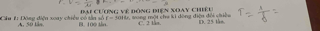 Đại cương vẻ dòng điện xoay chiều
Câu 1: Dòng điện xoay chiều có tần số f=50Hz , trong một chu kì dòng điện đổi chiều
A. 50 lần. B. 100 lần. C. 2 lần. D. 25 lần.